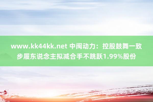 www.kk44kk.net 中闽动力：控股鼓舞一致步履东说念主拟减合手不跳跃1.99%股份