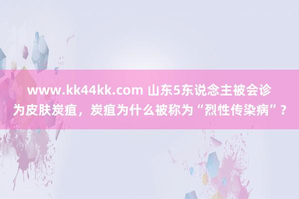 www.kk44kk.com 山东5东说念主被会诊为皮肤炭疽，炭疽为什么被称为“烈性传染病”？