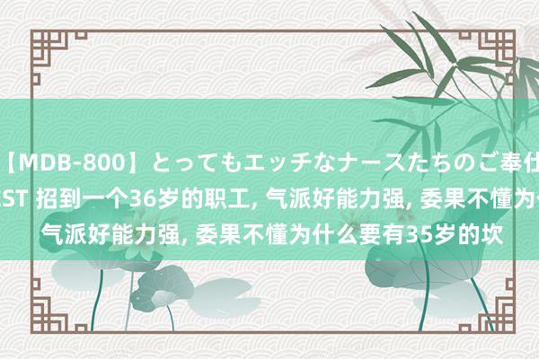 【MDB-800】とってもエッチなナースたちのご奉仕SEX 30人4時間BEST 招到一个36岁的职工， 气派好能力强， 委果不懂为什么要有35岁的坎