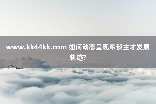 www.kk44kk.com 如何动态呈现东谈主才发展轨迹?