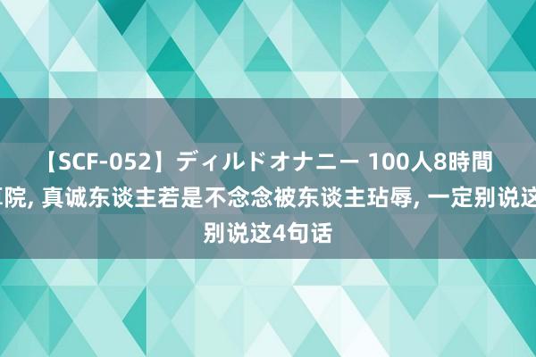 【SCF-052】ディルドオナニー 100人8時間 在盘算院， 真诚东谈主若是不念念被东谈主玷辱， 一定别说这4句话