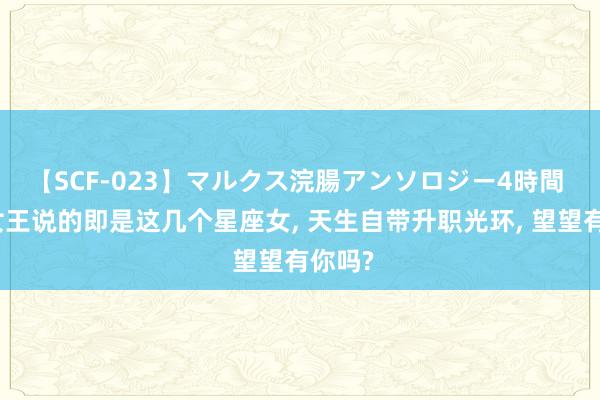 【SCF-023】マルクス浣腸アンソロジー4時間 职场女王说的即是这几个星座女， 天生自带升职光环， 望望有你吗?