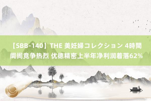 【SBB-140】THE 美妊婦コレクション 4時間 阛阓竞争热烈 优德精密上半年净利润着落62%