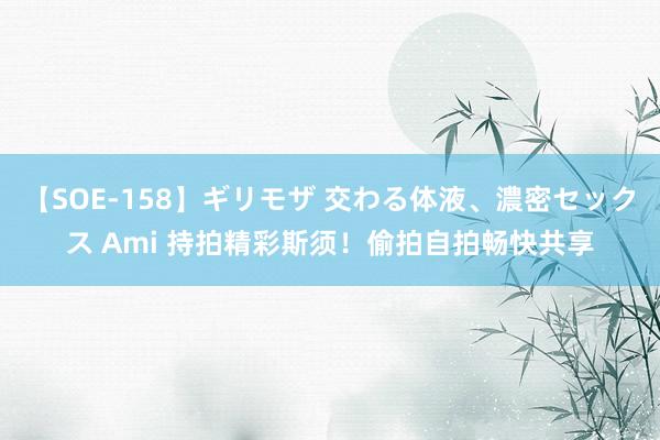 【SOE-158】ギリモザ 交わる体液、濃密セックス Ami 持拍精彩斯须！偷拍自拍畅快共享