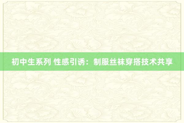 初中生系列 性感引诱：制服丝袜穿搭技术共享