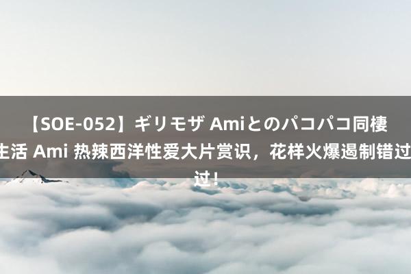 【SOE-052】ギリモザ Amiとのパコパコ同棲生活 Ami 热辣西洋性爱大片赏识，花样火爆遏制错过！