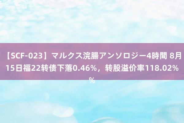 【SCF-023】マルクス浣腸アンソロジー4時間 8月15日福22转债下落0.46%，转股溢价率118.02%