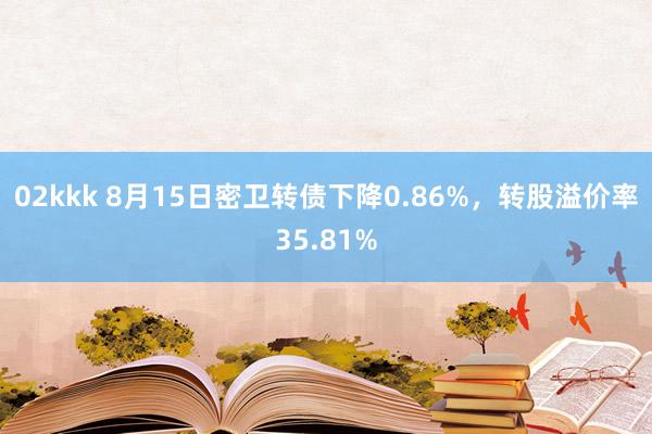 02kkk 8月15日密卫转债下降0.86%，转股溢价率35.81%