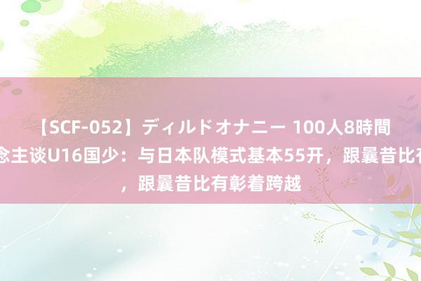 【SCF-052】ディルドオナニー 100人8時間 媒体东说念主谈U16国少：与日本队模式基本55开，跟曩昔比有彰着跨越