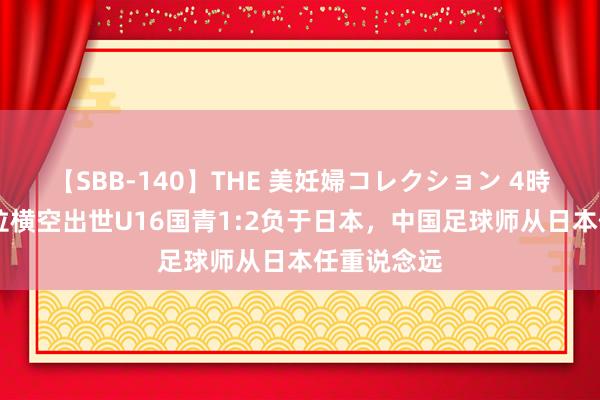 【SBB-140】THE 美妊婦コレクション 4時間 艾比布拉横空出世U16国青1:2负于日本，中国足球师从日本任重说念远