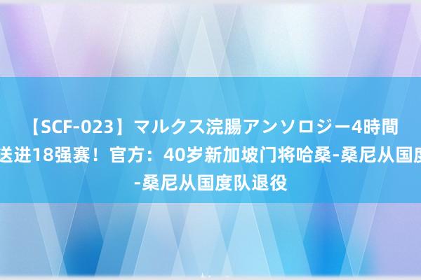 【SCF-023】マルクス浣腸アンソロジー4時間 将国足送进18强赛！官方：40岁新加坡门将哈桑-桑尼从国度队退役