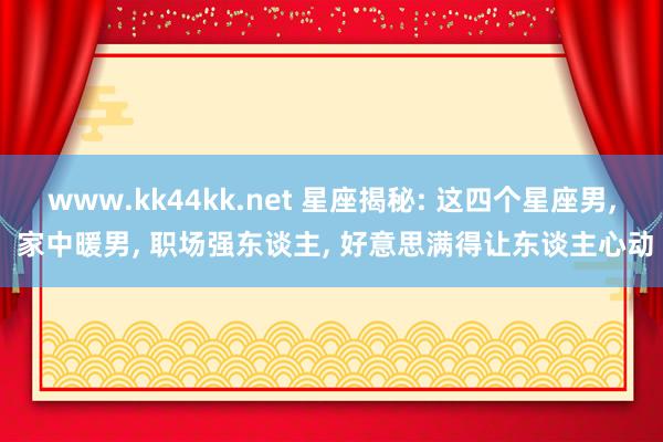 www.kk44kk.net 星座揭秘: 这四个星座男， 家中暖男， 职场强东谈主， 好意思满得让东谈主心动