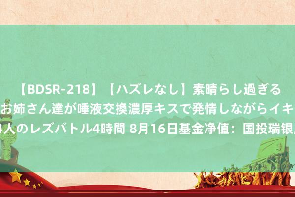 【BDSR-218】【ハズレなし】素晴らし過ぎる美女レズ。 ガチで綺麗なお姉さん達が唾液交換濃厚キスで発情しながらイキまくる！ 24人のレズバトル4時間 8月16日基金净值：国投瑞银顺鑫定开最新净值1.1601，涨0.01%