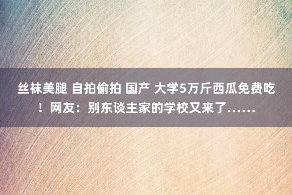 丝袜美腿 自拍偷拍 国产 大学5万斤西瓜免费吃！网友：别东谈主家的学校又来了……