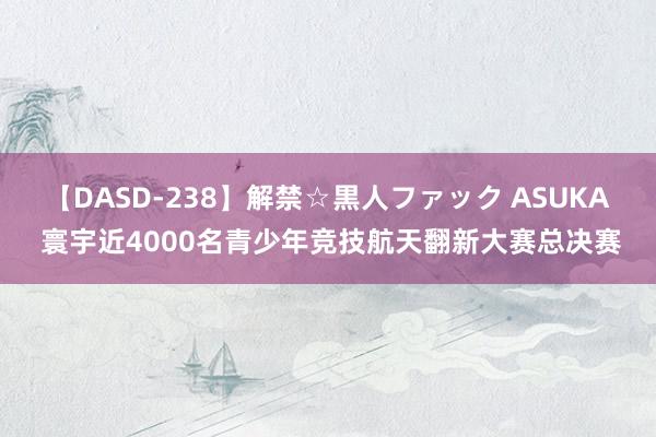 【DASD-238】解禁☆黒人ファック ASUKA 寰宇近4000名青少年竞技航天翻新大赛总决赛