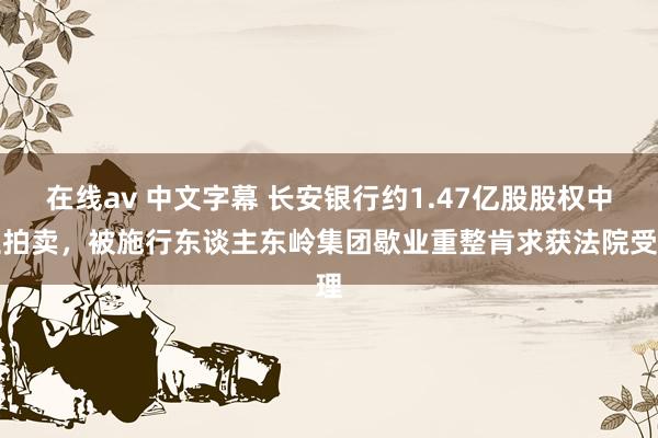 在线av 中文字幕 长安银行约1.47亿股股权中止拍卖，被施行东谈主东岭集团歇业重整肯求获法院受理