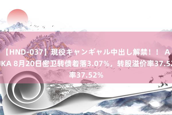 【HND-037】現役キャンギャル中出し解禁！！ ASUKA 8月20日密卫转债着落3.07%，转股溢价率37.52%