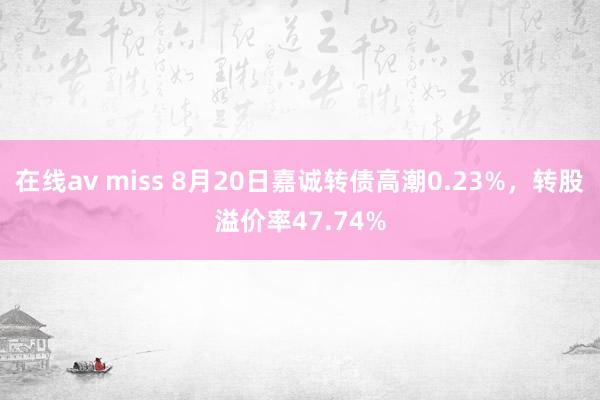 在线av miss 8月20日嘉诚转债高潮0.23%，转股溢价率47.74%