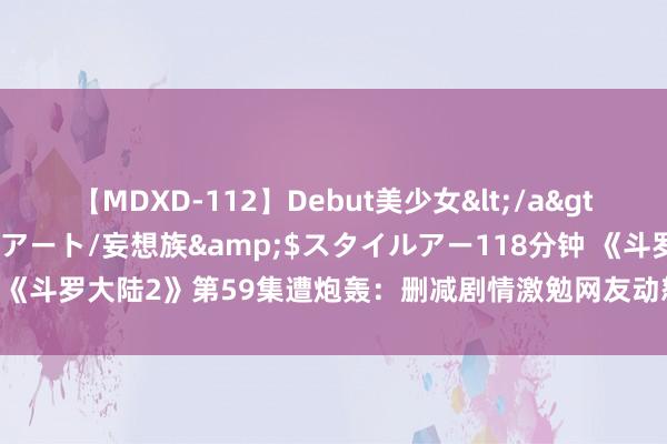 【MDXD-112】Debut美少女</a>2005-02-15スタイルアート/妄想族&$スタイルアー118分钟 《斗罗大陆2》第59集遭炮轰：删减剧情激勉网友动怒，不雅众敕令立即整改