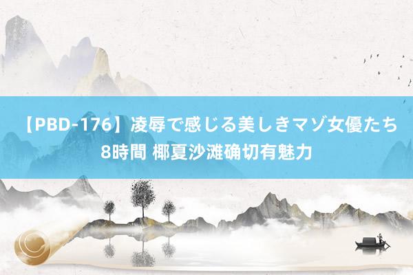 【PBD-176】凌辱で感じる美しきマゾ女優たち8時間 椰夏沙滩确切有魅力