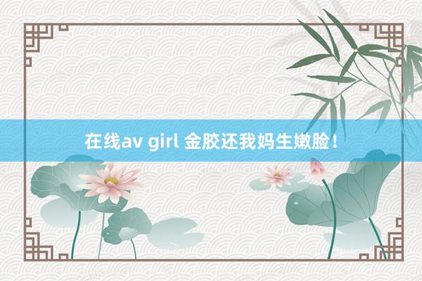 在线av girl 金胶还我妈生嫩脸！