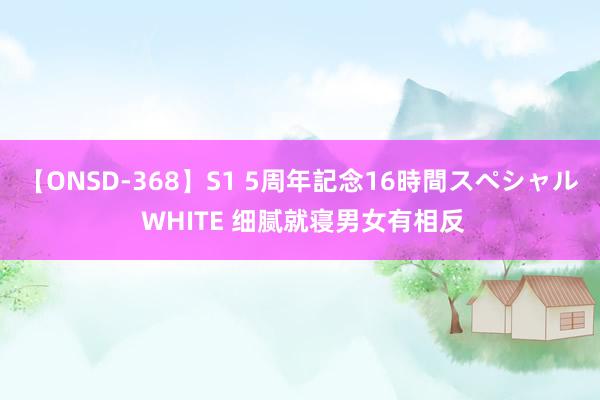 【ONSD-368】S1 5周年記念16時間スペシャル WHITE 细腻就寝男女有相反