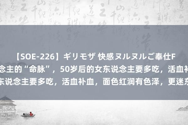 【SOE-226】ギリモザ 快感ヌルヌルご奉仕FUCK Ami 它是女东说念主的“命脉”，50岁后的女东说念主要多吃，活血补血，面色红润有色泽，更迷东说念主