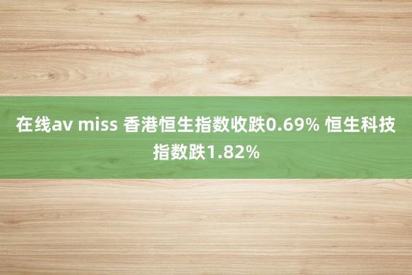 在线av miss 香港恒生指数收跌0.69% 恒生科技指数跌1.82%