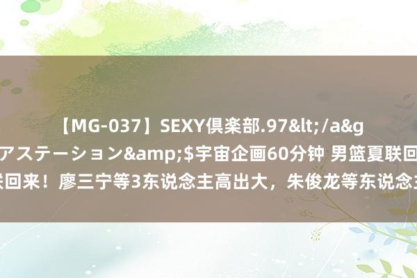 【MG-037】SEXY倶楽部.97</a>2003-07-27メディアステーション&$宇宙企画60分钟 男篮夏联回来！廖三宁等3东说念主高出大，朱俊龙等东说念主及格，3东说念主有待擢升