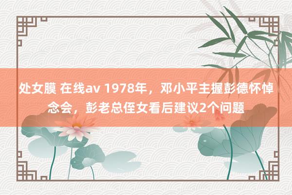 处女膜 在线av 1978年，邓小平主握彭德怀悼念会，彭老总侄女看后建议2个问题