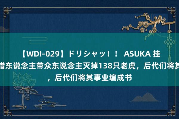 【WDI-029】ドリシャッ！！ ASUKA 挂念：湖南一猎东说念主带众东说念主灭掉138只老虎，后代们将其事业编成书