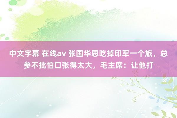 中文字幕 在线av 张国华思吃掉印军一个旅，总参不批怕口张得太大，毛主席：让他打