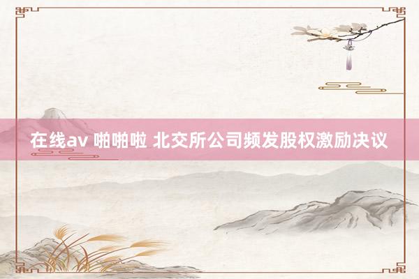 在线av 啪啪啦 北交所公司频发股权激励决议