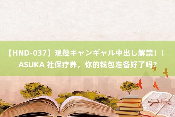 【HND-037】現役キャンギャル中出し解禁！！ ASUKA 社保疗养，你的钱包准备好了吗？