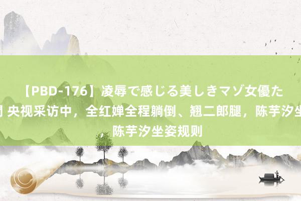 【PBD-176】凌辱で感じる美しきマゾ女優たち8時間 央视采访中，全红婵全程躺倒、翘二郎腿，陈芋汐坐姿规则