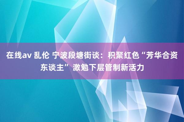 在线av 乱伦 宁波段塘街谈：积聚红色“芳华合资东谈主” 激勉下层管制新活力