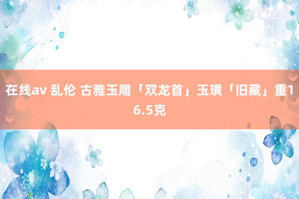 在线av 乱伦 古雅玉雕「双龙首」玉璜「旧藏」重16.5克