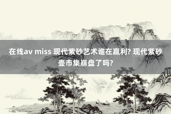 在线av miss 现代紫砂艺术谁在赢利? 现代紫砂壶市集崩盘了吗?