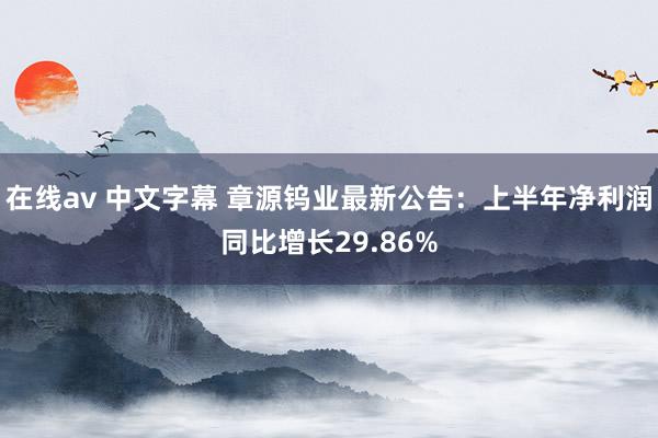 在线av 中文字幕 章源钨业最新公告：上半年净利润同比增长29.86%