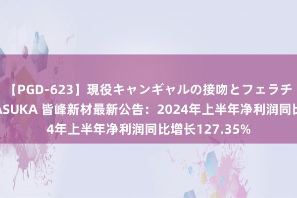 【PGD-623】現役キャンギャルの接吻とフェラチオとセックス ASUKA 皆峰新材最新公告：2024年上半年净利润同比增长127.35%