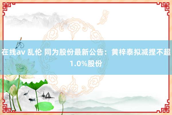 在线av 乱伦 同为股份最新公告：黄梓泰拟减捏不超1.0%股份