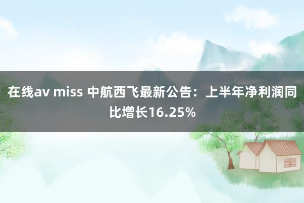 在线av miss 中航西飞最新公告：上半年净利润同比增长16.25%