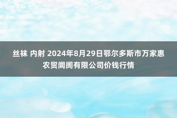 丝袜 内射 2024年8月29日鄂尔多斯市万家惠农贸阛阓有限公司价钱行情