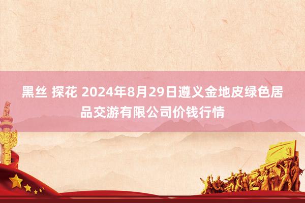 黑丝 探花 2024年8月29日遵义金地皮绿色居品交游有限公司价钱行情