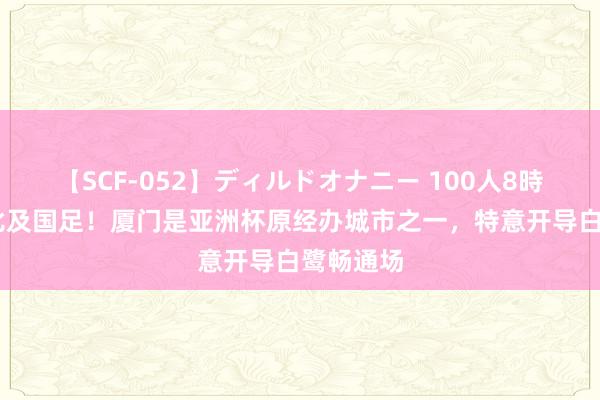 【SCF-052】ディルドオナニー 100人8時間 终于比及国足！厦门是亚洲杯原经办城市之一，特意开导白鹭畅通场