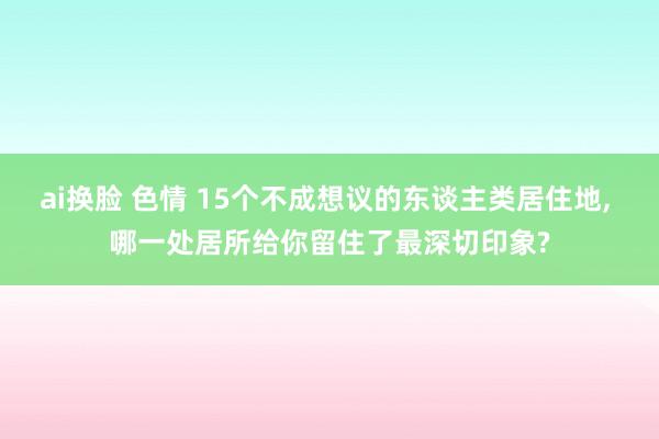 ai换脸 色情 15个不成想议的东谈主类居住地， 哪一处居所给你留住了最深切印象?