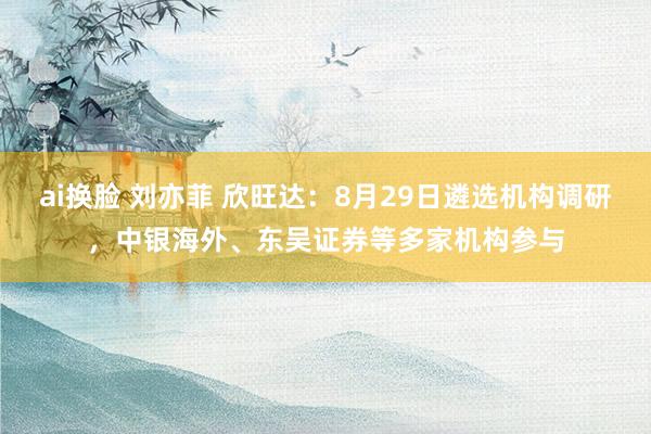 ai换脸 刘亦菲 欣旺达：8月29日遴选机构调研，中银海外、东吴证券等多家机构参与