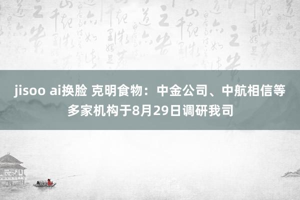 jisoo ai换脸 克明食物：中金公司、中航相信等多家机构于8月29日调研我司