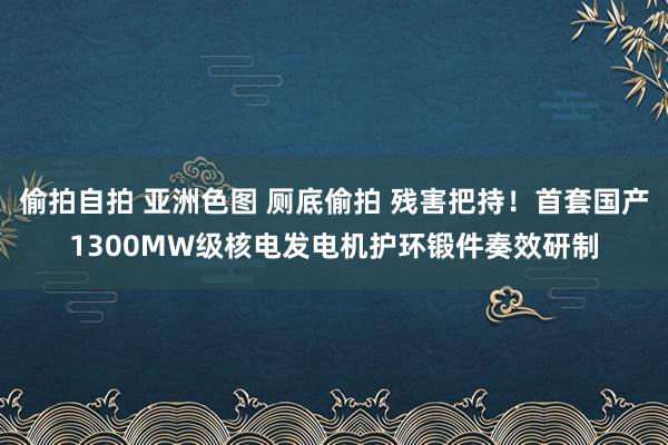 偷拍自拍 亚洲色图 厕底偷拍 残害把持！首套国产1300MW级核电发电机护环锻件奏效研制