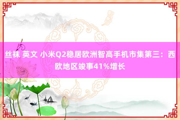 丝袜 英文 小米Q2稳居欧洲智高手机市集第三：西欧地区竣事41%增长